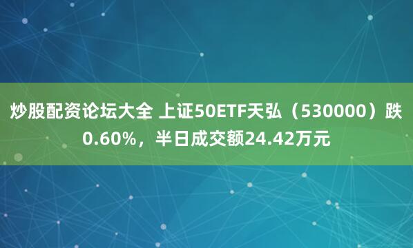 炒股配资论坛大全 上证50ETF天弘（530000）跌0.60%，半日成交额24.42万元