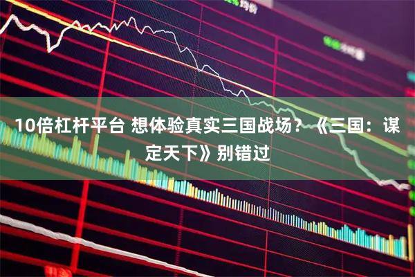 10倍杠杆平台 想体验真实三国战场？《三国：谋定天下》别错过