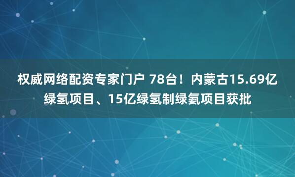 权威网络配资专家门户 78台！内蒙古15.69亿绿氢项目、15亿绿氢制绿氨项目获批