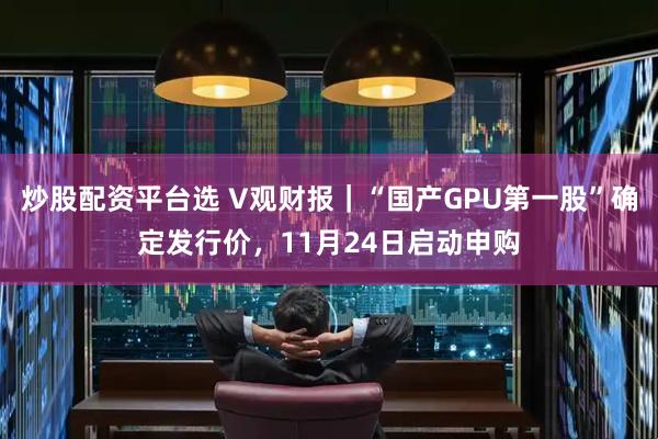 炒股配资平台选 V观财报｜“国产GPU第一股”确定发行价，11月24日启动申购