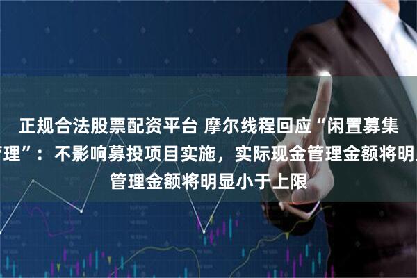 正规合法股票配资平台 摩尔线程回应“闲置募集资金现金管理”:不影响募投项目实施,实际现金管理金额将明显小于上限